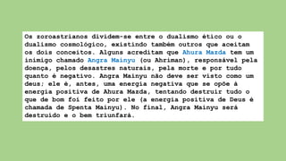 Os zoroastrianos dividem-se entre o dualismo ético ou o
dualismo cosmológico, existindo também outros que aceitam
os dois conceitos. Alguns acreditam que Ahura Mazda tem um
inimigo chamado Angra Mainyu (ou Ahriman), responsável pela
doença, pelos desastres naturais, pela morte e por tudo
quanto é negativo. Angra Mainyu não deve ser visto como um
deus; ele é, antes, uma energia negativa que se opõe à
energia positiva de Ahura Mazda, tentando destruir tudo o
que de bom foi feito por ele (a energia positiva de Deus é
chamada de Spenta Mainyu). No final, Angra Mainyu será
destruído e o bem triunfará.
 