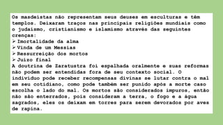 Os masdeístas não representam seus deuses em esculturas e têm
templos. Deixaram traços nas principais religiões mundiais como
o judaísmo, cristianismo e islamismo através das seguintes
crenças:
 Imortalidade da alma
 Vinda de um Messias
 Ressurreição dos mortos
 Juízo final
A doutrina de Zaratustra foi espalhada oralmente e suas reformas
não podem ser entendidas fora de seu contexto social. O
indivíduo pode receber recompensas divinas se lutar contra o mal
em seu cotidiano, como pode também ser punido após a morte caso
escolha o lado do mal. Os mortos são considerados impuros, então
não são enterrados, pois consideram a terra, o fogo e a água
sagrados, eles os deixam em torres para serem devorados por aves
de rapina.
 