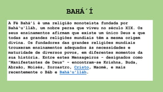 A Fé Bahá’í é uma religião monoteísta fundada por
Bahá'u'lláh, um nobre persa que viveu no século XIX. Os
seus ensinamentos afirmam que existe um único Deus e que
todas as grandes religiões mundiais têm a mesma origem
divina. Os fundadores das grandes religiões mundiais
trouxeram ensinamentos adequados às necessidades e
maturidade de diversos povos, em diferentes momentos da
sua história. Entre estes Mensageiros - designados como
"Manifestantes de Deus" - encontram-se Krishna, Buda,
Abraão, Moisés, Zoroastro, Cristo, Maomé, e mais
recentemente o Báb e Bahá'u'lláh.
BAHÁ´Í
 