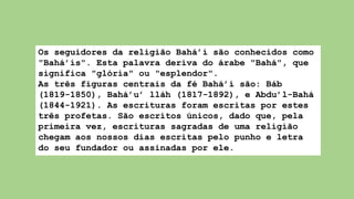 Os seguidores da religião Bahá’í são conhecidos como
"Bahá’ís". Esta palavra deriva do árabe "Bahá", que
significa "glória" ou "esplendor".
As três figuras centrais da fé Bahá’í são: Báb
(1819-1850), Bahá’u’ lláh (1817-1892), e Abdu’l-Bahá
(1844-1921). As escrituras foram escritas por estes
três profetas. São escritos únicos, dado que, pela
primeira vez, escrituras sagradas de uma religião
chegam aos nossos dias escritas pelo punho e letra
do seu fundador ou assinadas por ele.
 