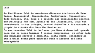 DEUS
As Escrituras Bahá'ís mencionam diversos atributos de Deus:
Único, Inacessível, Omnisciente, Omnipotente, Imperecível,
Todo-Geneoso, etc. Deus e a criação são considerados eternos,
sem princípio nem fim. Apesar de ser inacessível, Deus tem
consciência da Sua criação, transmitindo-lhe a Sua vontade e
propósito através dos Seus Manifestantes.
Os ensinamentos Bahá'ís declaram que Deus é demasiado grande
para que os seres humanos O possam compreender, ou obter dele
uma mensagem correta e completa. Desta forma, considera-se
que a única forma para conhecer Deus é através dos Seus
Mensageiros.
 