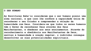 O SER HUMANO
As Escrituras Baha’is consideram que o ser humano possui uma
alma racional, e que isso lhe confere a capacidade única de
reconhecer o seu Criador e compreender a relação da
humanidade com Deus. Considera-se que todos os seres humanos
têm o Dever de reconhecer Deus através dos Seus
Manifestantes, e obedecer aos seus ensinamentos. Através do
reconhecimento e obediência aos Manifestantes de Deus,
serviço à humanidade e oração regular, o indivíduo consegue
desenvolver as suas potencialidades espirituais.
 