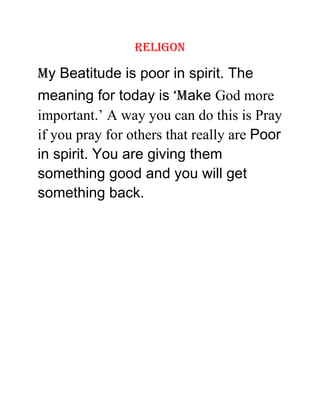 RELIGON
My Beatitude is poor in spirit. The
meaning for today is ‘Make God more
important.’ A way you can do this is Pray
if you pray for others that really are Poor
in spirit. You are giving them
something good and you will get
something back.
 