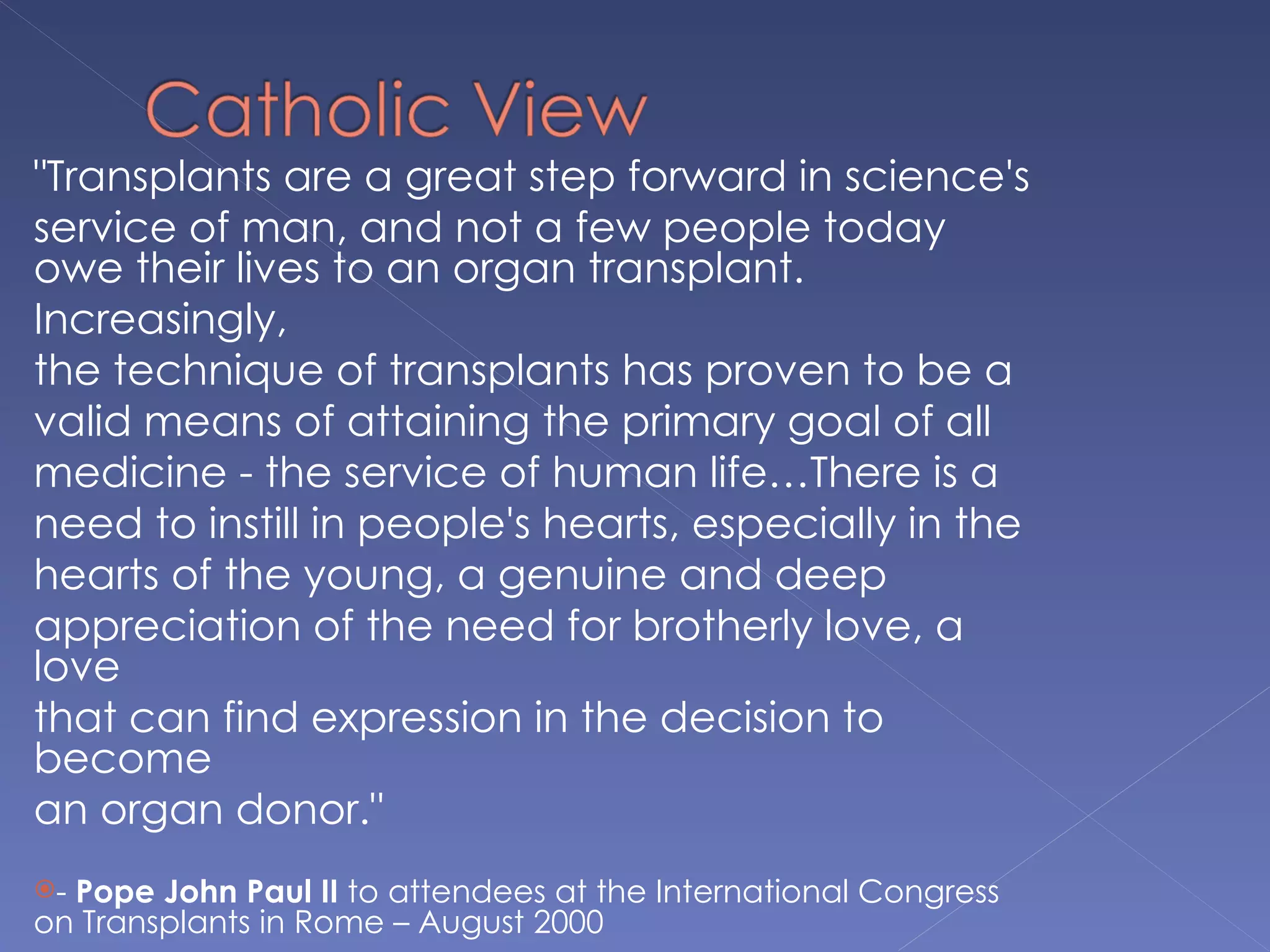 "Transplants are a great step forward in science's
service of man, and not a few people today
owe their lives to an organ transplant.
Increasingly,
the technique of transplants has proven to be a
valid means of attaining the primary goal of all
medicine - the service of human life…There is a
need to instill in people's hearts, especially in the
hearts of the young, a genuine and deep
appreciation of the need for brotherly love, a
love
that can find expression in the decision to
become
an organ donor."
-Pope John Paul II to attendees at the International Congress
on Transplants in Rome – August 2000
 