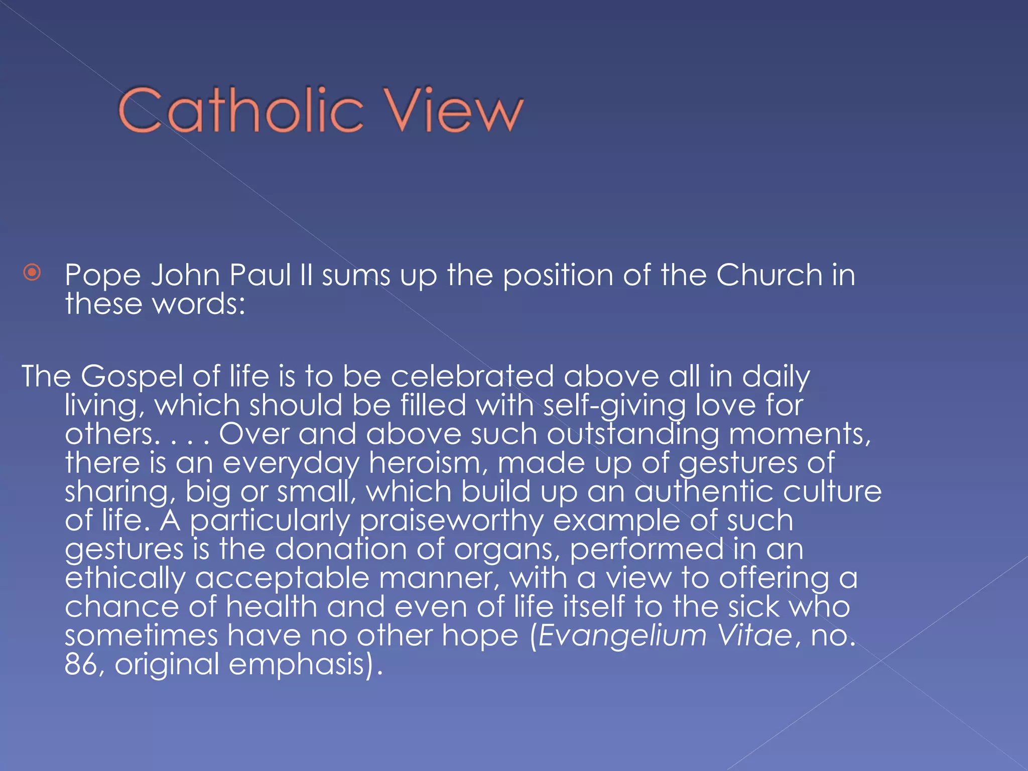    Pope John Paul II sums up the position of the Church in
    these words:

The Gospel of life is to be celebrated above all in daily
   living, which should be filled with self-giving love for
   others. . . . Over and above such outstanding moments,
   there is an everyday heroism, made up of gestures of
   sharing, big or small, which build up an authentic culture
   of life. A particularly praiseworthy example of such
   gestures is the donation of organs, performed in an
   ethically acceptable manner, with a view to offering a
   chance of health and even of life itself to the sick who
   sometimes have no other hope (Evangelium Vitae, no.
   86, original emphasis).
 