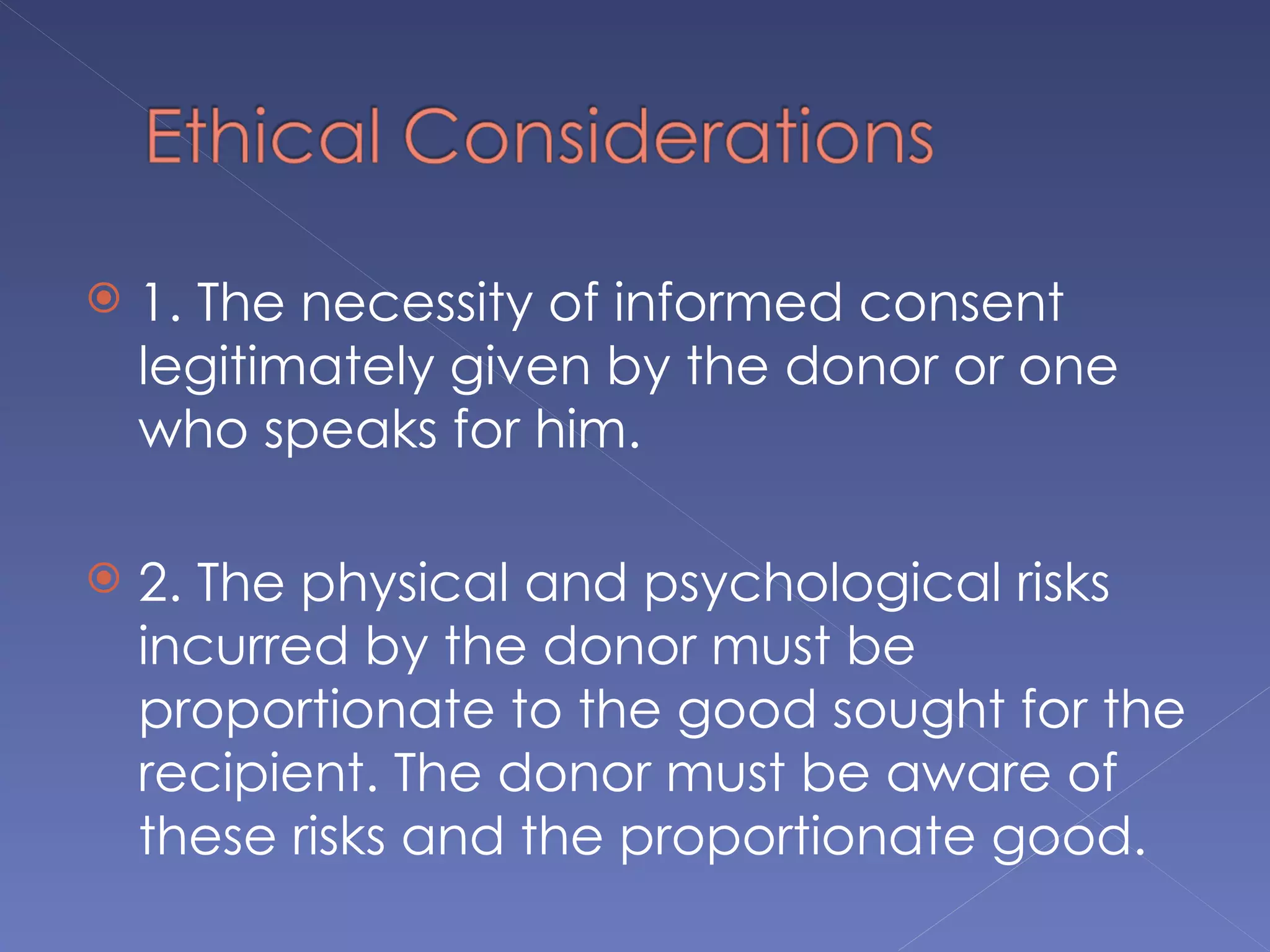    1. The necessity of informed consent
    legitimately given by the donor or one
    who speaks for him.

   2. The physical and psychological risks
    incurred by the donor must be
    proportionate to the good sought for the
    recipient. The donor must be aware of
    these risks and the proportionate good.
 