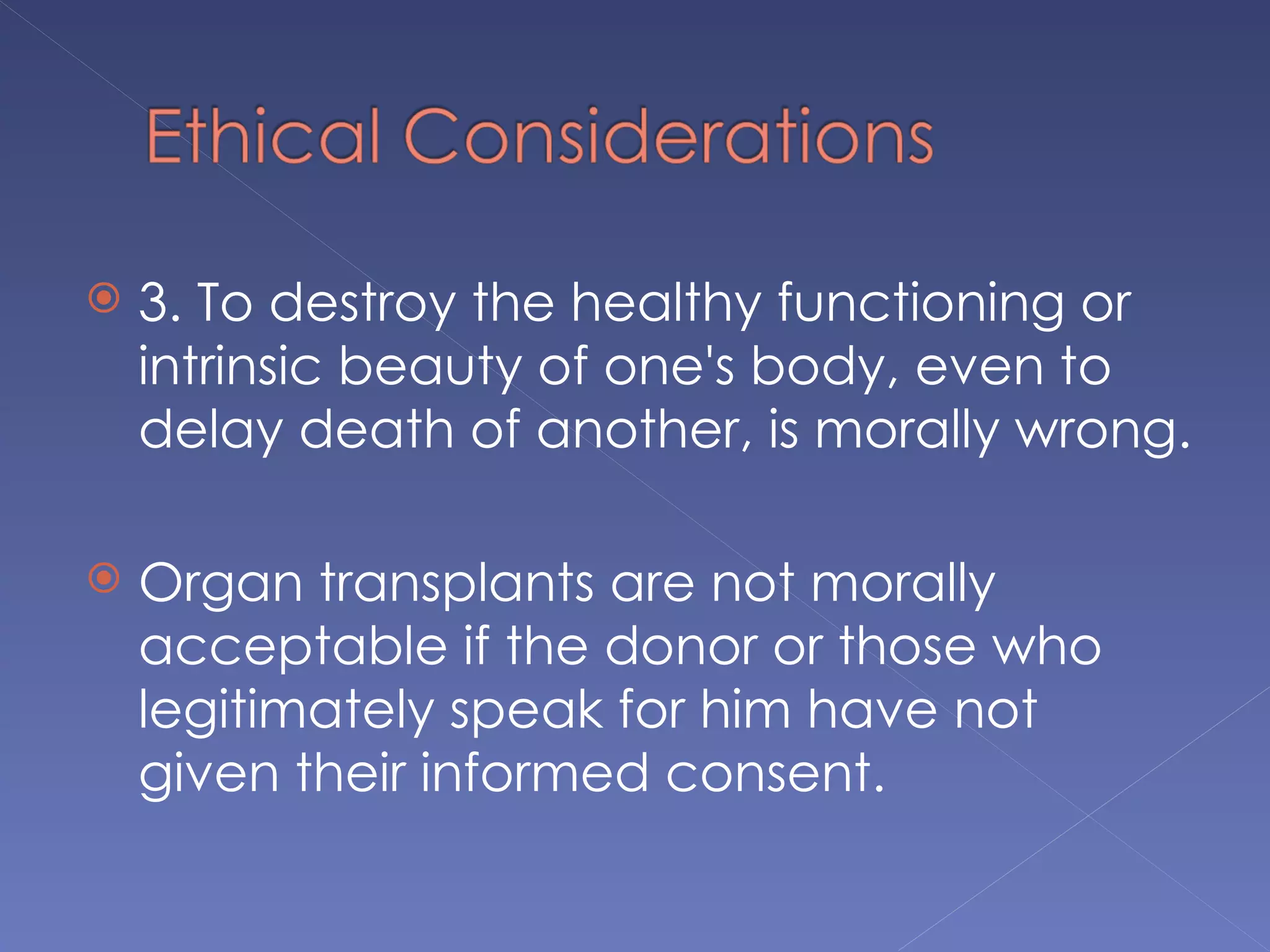   3. To destroy the healthy functioning or
    intrinsic beauty of one's body, even to
    delay death of another, is morally wrong.

   Organ transplants are not morally
    acceptable if the donor or those who
    legitimately speak for him have not
    given their informed consent.
 