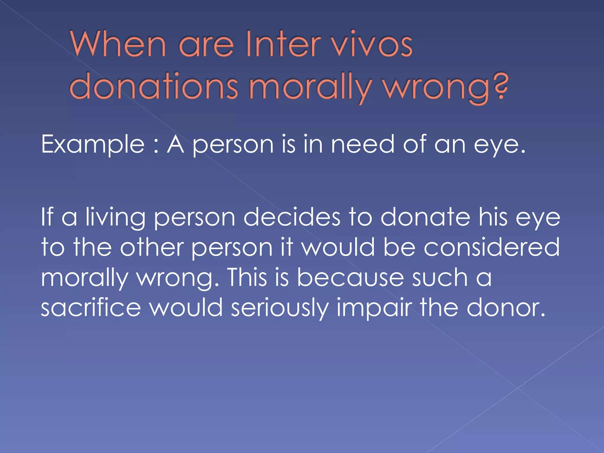 Example : A person is in need of an eye.

If a living person decides to donate his eye
to the other person it would be considered
morally wrong. This is because such a
sacrifice would seriously impair the donor.
 