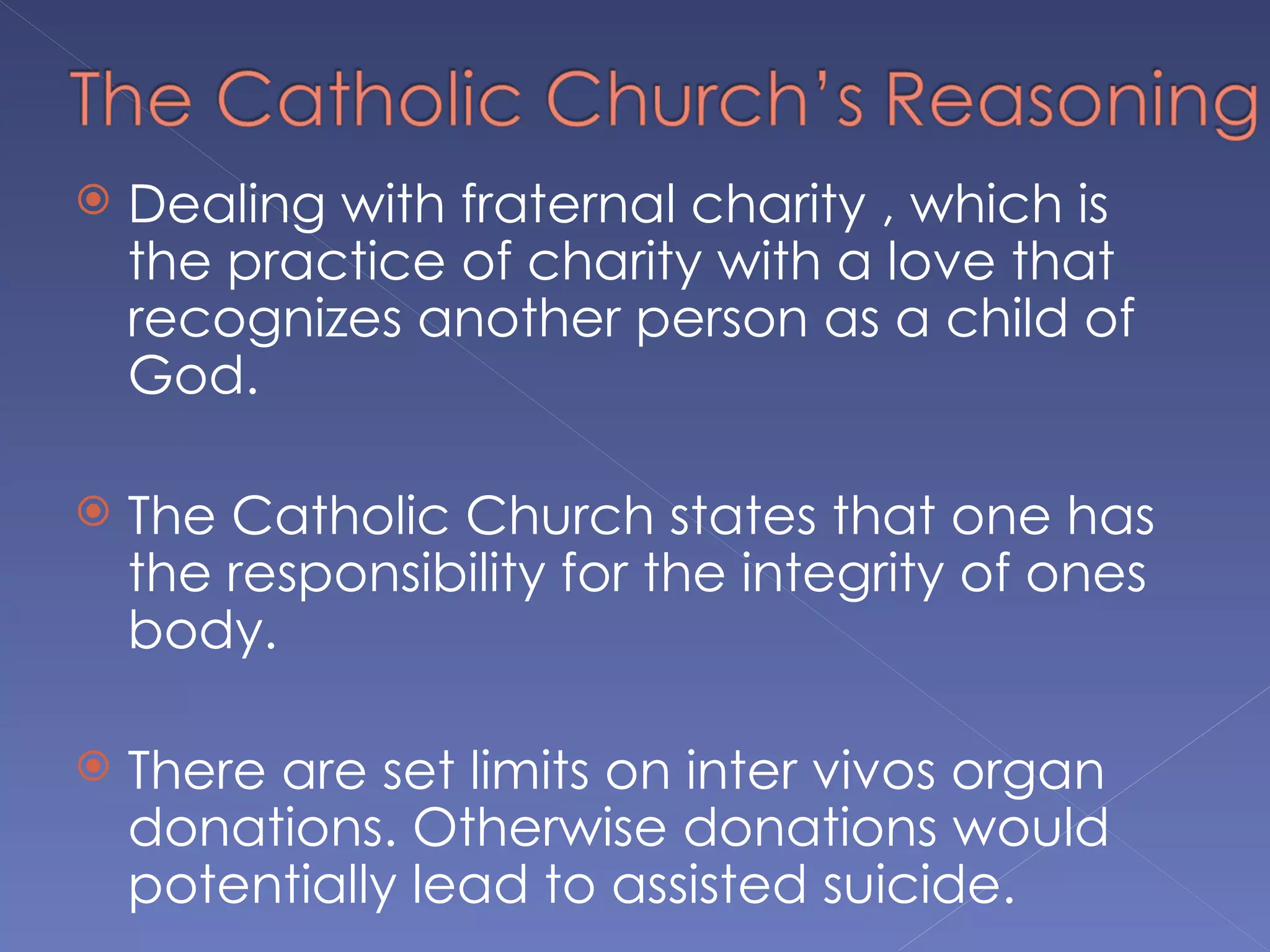    Dealing with fraternal charity , which is
    the practice of charity with a love that
    recognizes another person as a child of
    God.

   The Catholic Church states that one has
    the responsibility for the integrity of ones
    body.

   There are set limits on inter vivos organ
    donations. Otherwise donations would
    potentially lead to assisted suicide.
 