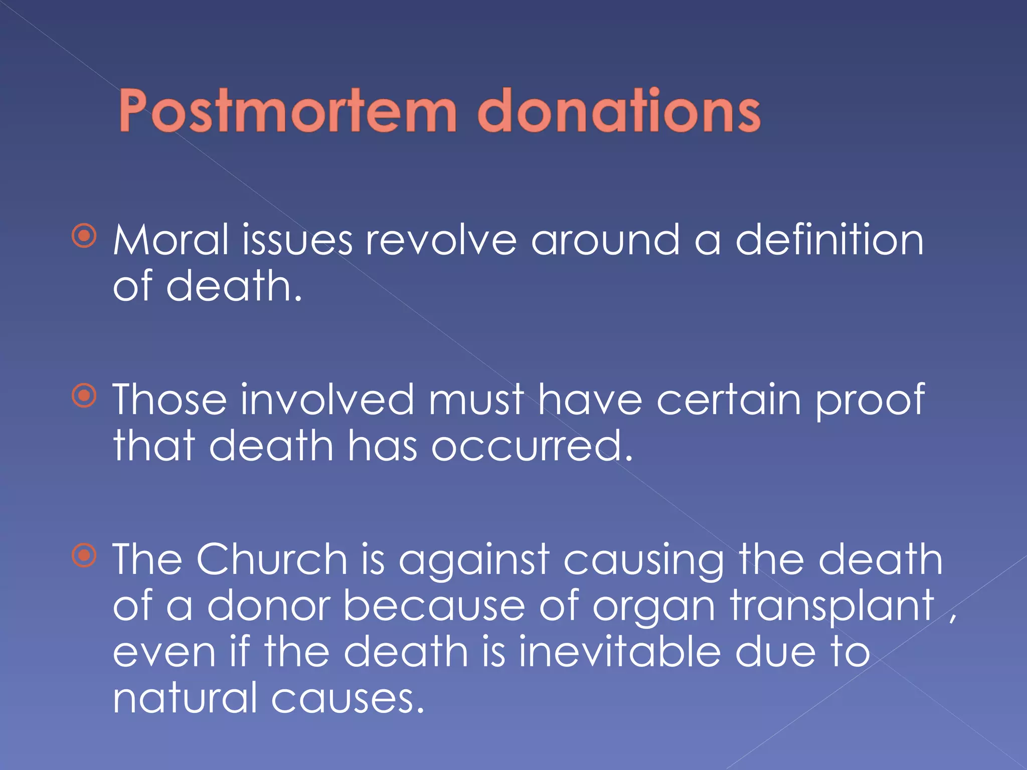    Moral issues revolve around a definition
    of death.

   Those involved must have certain proof
    that death has occurred.

   The Church is against causing the death
    of a donor because of organ transplant ,
    even if the death is inevitable due to
    natural causes.
 