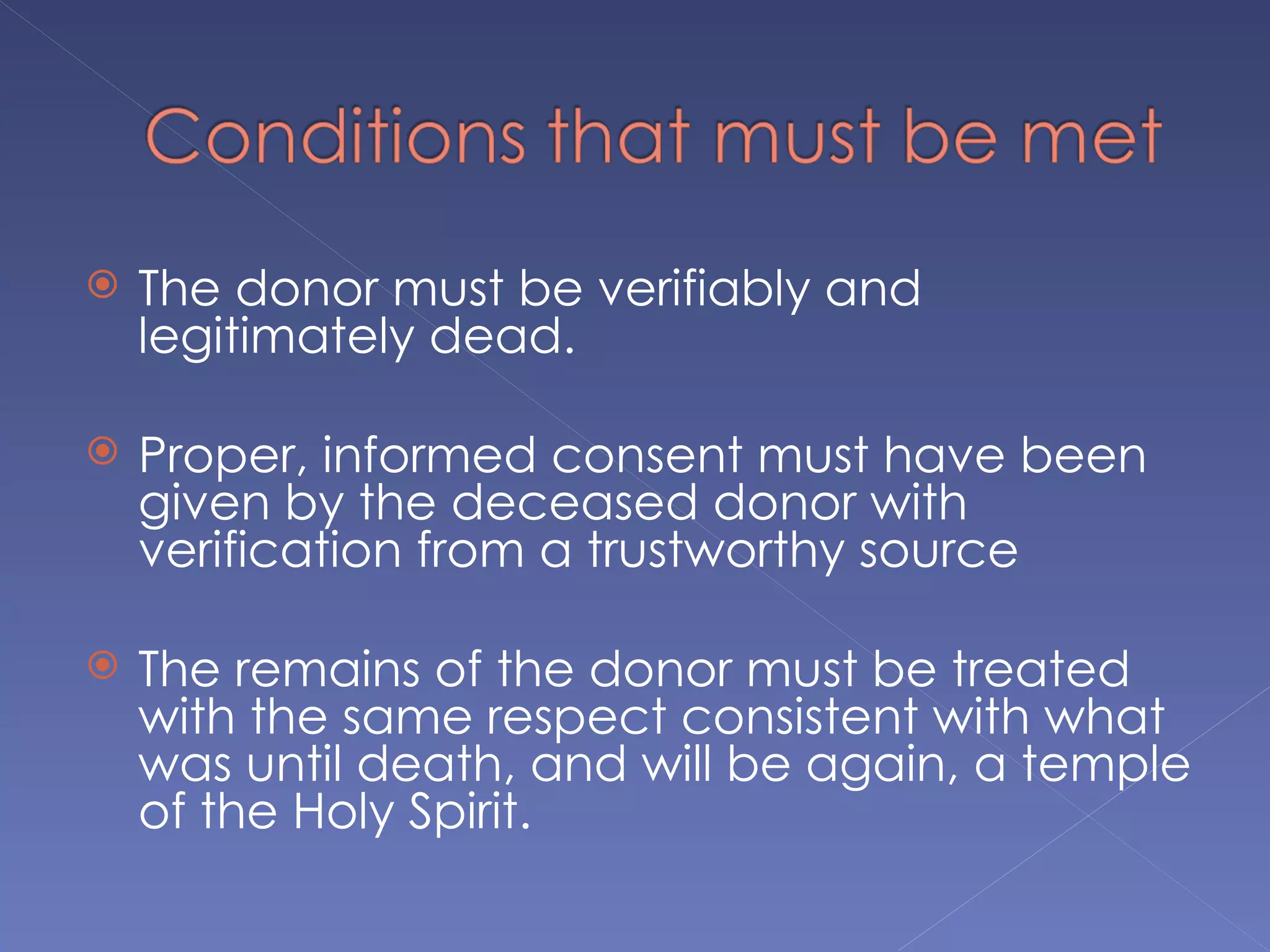    The donor must be verifiably and
    legitimately dead.

   Proper, informed consent must have been
    given by the deceased donor with
    verification from a trustworthy source

   The remains of the donor must be treated
    with the same respect consistent with what
    was until death, and will be again, a temple
    of the Holy Spirit.
 