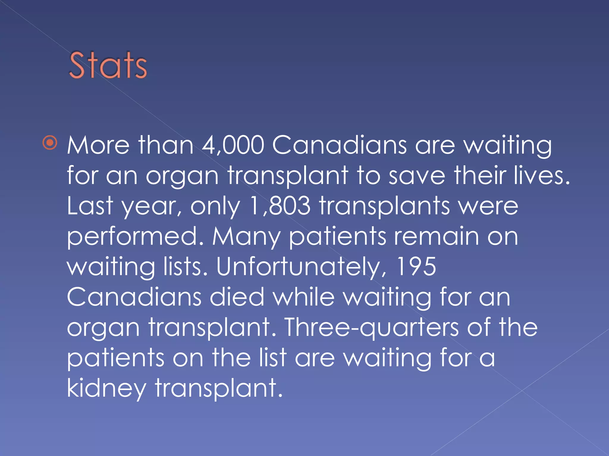    More than 4,000 Canadians are waiting
    for an organ transplant to save their lives.
    Last year, only 1,803 transplants were
    performed. Many patients remain on
    waiting lists. Unfortunately, 195
    Canadians died while waiting for an
    organ transplant. Three-quarters of the
    patients on the list are waiting for a
    kidney transplant.
 