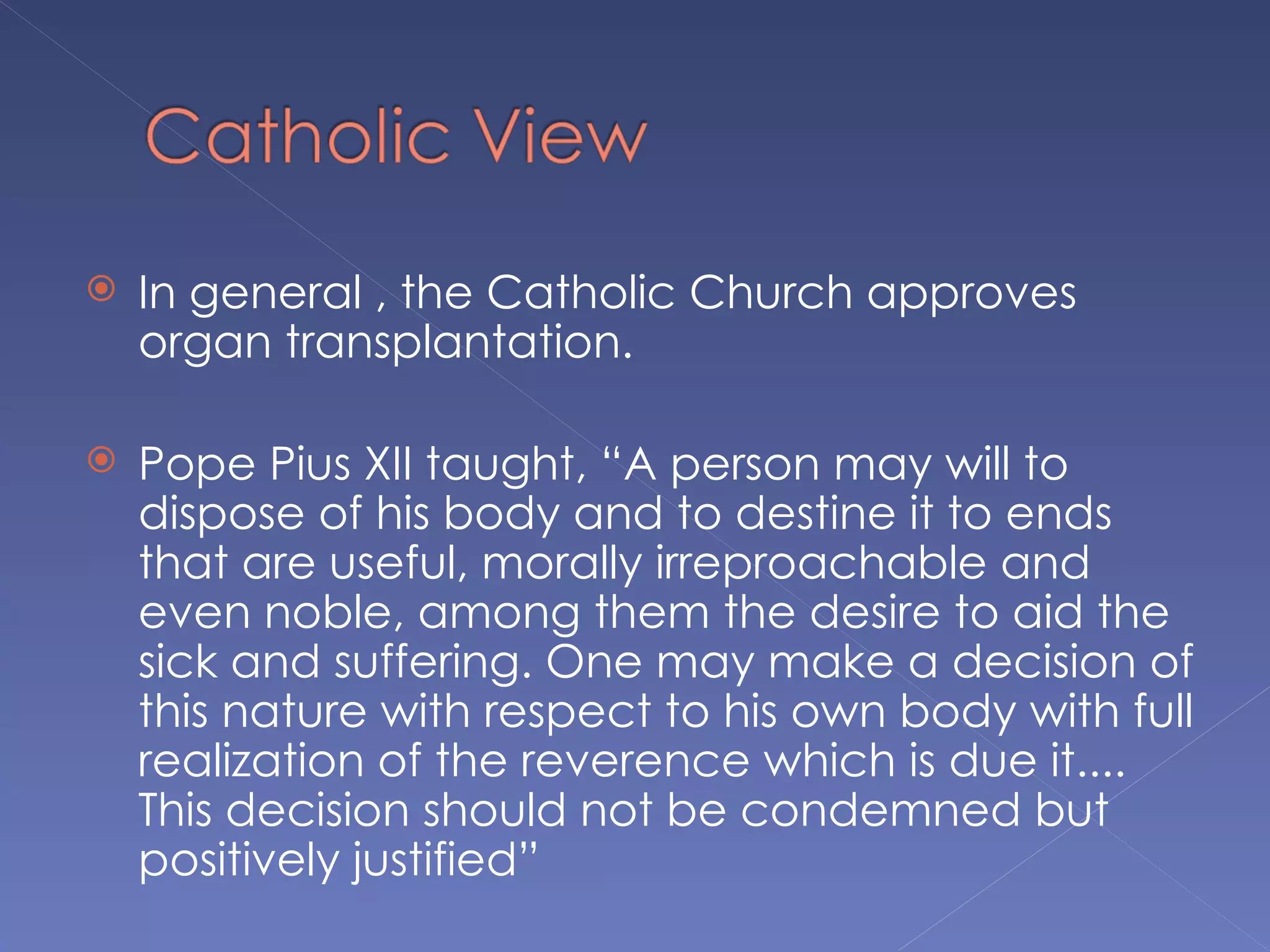    In general , the Catholic Church approves
    organ transplantation.

   Pope Pius XII taught, “A person may will to
    dispose of his body and to destine it to ends
    that are useful, morally irreproachable and
    even noble, among them the desire to aid the
    sick and suffering. One may make a decision of
    this nature with respect to his own body with full
    realization of the reverence which is due it....
    This decision should not be condemned but
    positively justified”
 