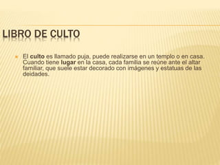 LIBRO DE CULTO
 El culto es llamado puja, puede realizarse en un templo o en casa.
Cuando tiene lugar en la casa, cada familia se reúne ante el altar
familiar, que suele estar decorado con imágenes y estatuas de las
deidades.
 