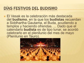 DÍAS FESTIVOS DEL BUDISMO
 El Vesak es la celebración más destacada
del budismo, en la que los budistas recuerdan
a Siddhartha Gautama, el Buda, acudiendo a
templos y haciendo ofrendas. ... Dado que el
calendario budista es de tipo lunar, se acordó
celebrarlo en el plenilunio del mes de mayo
(Plenilunio en Tauro).
 
