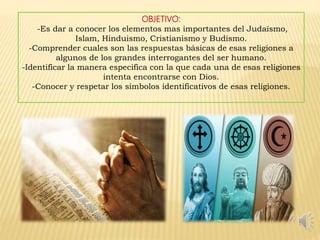 OBJETIVO:
-Es dar a conocer los elementos mas importantes del Judaísmo,
Islam, Hinduismo, Cristianismo y Budismo.
-Comprender cuales son las respuestas básicas de esas religiones a
algunos de los grandes interrogantes del ser humano.
-Identificar la manera especifica con la que cada una de esas religiones
intenta encontrarse con Dios.
-Conocer y respetar los símbolos identificativos de esas religiones.
 