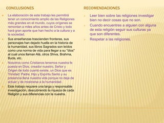 CONCLUSIONES
 La elaboración de este trabajo les permitirá
tener un conocimiento amplio de las Religiones
más grandes en el mundo, cuyos orígenes se
remontan a miles años antes de Cristo y todo
hará gran aporte que han hecho a la cultura y a
la sociedad.
 Sus enseñanzas trascienden fronteras, sus
personajes han dejado huella en la historia de
la humanidad, sus libros Sagrados son leídos
como una norma de vida para llegar a su "dios"
al cual unos llaman Alá, otros Shiva, Brahma,
Buda, etc.
 Nosotros como Cristianos tenemos nuestra fe
puesta en Dios, creador nuestro, Señor y
Origen de todo cuanto existe, un Dios que es
Trinidad: Padre, Hijo y Espíritu Santo y su
presencia llena nuestra vida porque no deja de
actuar y de mostrarse a la humanidad.
 Este trabajo requiere una larga y responsable
investigación, descubriendo la riqueza de cada
Religión y sus diferencias con la nuestra.
RECOMENDACIONES
 Leer bien sobre las religiones investigar
bien no decir cosas que no son.
 Cuando encuentres a alguien con alguna
de esta religión seguir sus culturas ya
que son diferentes.
 Respetar a las religiones.
 