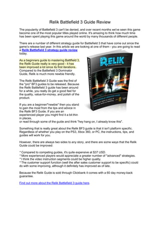 Relik Battlefield 3 Guide Review
The popularity of Battlefield 3 can't be denied, and over recent months we've seen this game
become one of the most popular titles played online. It's amazing to think how much time
has been spent playing this game around the world by many thousands of different people.

There are a number of different strategy guide for Battlefield 3 that have come out since the
game’s release last year. In this article we are looking at one of them - you are going to read
a Relik Battlefield 3 strategy guide review
today.

As a beginners guide to mastering Battlfield 3,
the Relik Guide really is very good - it has
been improved a lot since its first iterations..
Compared to the Battlefield 3 Dominator
Guide, Relik is much more newbie friendly.

The Relik Battlefield 3 Guide was the first of
the "pro" BF3 guides to be released. Because
the Relik Battlefield 3 guide has been around
for a while, you really do get a good feel for
the quality, value-for-money, and polish of the
product.

If you are a beginner/"newbie" then you stand
to gain the most from the tips and advice in
the Relik BF3 Guide. If you are an
experienced player you might find it a bit thin
in places,
or read through some of the guide and think "hey hang on, I already know this".

Something that is really great about the Relik BF3 guide is that it isn't platform specific.
Regardless of whether you play on the PS3, Xbox 360, or PC, the instructions, tips, and
guides will work for you.

However, there are always two sides to any story, and there are some ways that the Relik
Guide could be improved:

* Compared to competing guides, it's quite expensive at $37 USD.
* More experienced players would appreciate a greater number of "advanced" strategies.
* I think the video instruction segments could be higher quality.
* The customer support function (well the after sales customer support to be specific) could
do with some improving, although it definitely has improved as of late.

Because the Relik Guide is sold through Clickbank it comes with a 60 day money-back
guarantee.

Find out more about the Relik Battlefield 3 guide here.
 