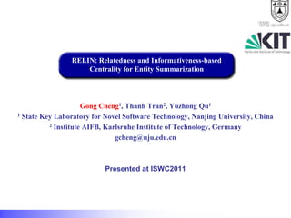 .nju.edu.cn




                RELIN: Relatedness and Informativeness-based
                    Centrality for Entity Summarization




                     Gong Cheng1, Thanh Tran2, Yuzhong Qu1
1 State Key Laboratory for Novel Software Technology, Nanjing University, China

          2 Institute AIFB, Karlsruhe Institute of Technology, Germany

                               gcheng@nju.edu.cn



                           Presented at ISWC2011
 