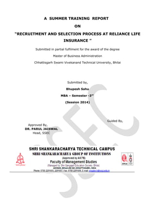 A SUMMER TRAINING REPORT
ON
“RECRUITMENT AND SELECTION PROCESS AT RELIANCE LIFE
INSURANCE ”
Submitted in partial fulfilment for the award of the degree
Master of Business Administration
Chhattisgarh Swami Vivekanand Technical University, Bhilai
Submitted by,
Bhupesh Sahu
MBA – Semester -3rd
(Session 2014)
Guided By,
Approved By,
DR. PARUL JAISWAL
Head, SSEC
 