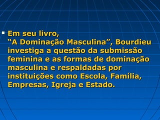    Em seu livro,
    “A Dominação Masculina”, Bourdieu
    investiga a questão da submissão
    feminina e as formas de dominação
    masculina e respaldadas por
    instituições como Escola, Família,
    Empresas, Igreja e Estado.
 