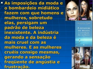   As imposições da moda e
    o bombardeio midiático
    fazem com que homens e
    mulheres, sobretudo
    elas, persigam um
    padrão de beleza
    inexistente. A indústria
    da moda e da beleza é
    mais cruel com as
    mulheres. E as mulheres
    cruéis consigo mesmas,
    gerando a sensação
    freqüente de angústia e
    frustração.
 