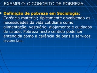 EXEMPLO: O CONCEITO DE POBREZA

   Definição de pobreza em Sociologia:
    Carência material; tipicamente envolvendo as
    necessidades da vida cotidiana como
    alimentação, vestuário, alojamento e cuidados
    de saúde. Pobreza neste sentido pode ser
    entendida como a carência de bens e serviços
    essenciais.
 