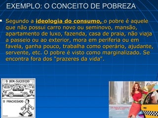 EXEMPLO: O CONCEITO DE POBREZA
   Segundo a ideologia do consumo, o pobre é aquele
    que não possui carro novo ou seminovo, mansão,
    apartamento de luxo, fazenda, casa de praia, não viaja
    a passeio ou ao exterior, mora em periferia ou em
    favela, ganha pouco, trabalha como operário, ajudante,
    servente, etc. O pobre é visto como marginalizado. Se
    encontra fora dos "prazeres da vida".
 