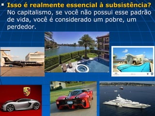    Isso é realmente essencial à subsistência?
    No capitalismo, se você não possui esse padrão
    de vida, você é considerado um pobre, um
    perdedor.
 