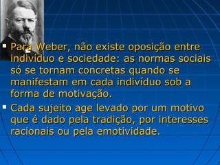    Para Weber, não existe oposição entre
    indivíduo e sociedade: as normas sociais
    só se tornam concretas quando se
    manifestam em cada indivíduo sob a
    forma de motivação.
   Cada sujeito age levado por um motivo
    que é dado pela tradição, por interesses
    racionais ou pela emotividade.
 