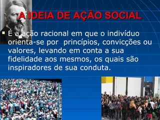 A IDEIA DE AÇÃO SOCIAL
   É a ação racional em que o indivíduo
    orienta-se por princípios, convicções ou
    valores, levando em conta a sua
    fidelidade aos mesmos, os quais são
    inspiradores de sua conduta.
 