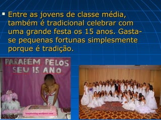    Entre as jovens de classe média,
    também é tradicional celebrar com
    uma grande festa os 15 anos. Gasta-
    se pequenas fortunas simplesmente
    porque é tradição.
 