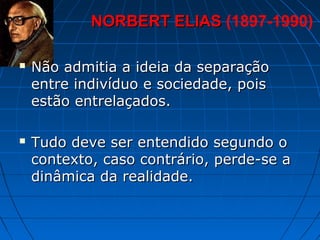 NORBERT ELIAS (1897-1990)

   Não admitia a ideia da separação
    entre indivíduo e sociedade, pois
    estão entrelaçados.

   Tudo deve ser entendido segundo o
    contexto, caso contrário, perde-se a
    dinâmica da realidade.
 