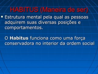 HABITUS (Maneira de ser)
   Estrutura mental pela qual as pessoas
    adquirem suas diversas posições e
    comportamentos.

    O Habitus funciona como uma força
    conservadora no interior da ordem social
 