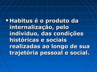    Habitus é o produto da
    internalização, pelo
    individuo, das condições
    históricas e sociais
    realizadas ao longo de sua
    trajetória pessoal e social.
 