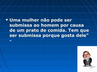    Uma mulher não pode ser
    submissa ao homem por causa
    de um prato de comida. Tem que
    ser submissa porque gosta dele"
    -
 