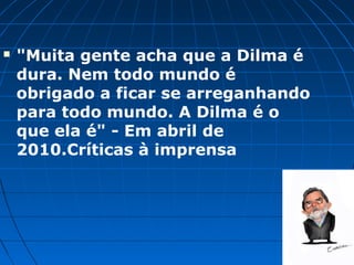    "Muita gente acha que a Dilma é
    dura. Nem todo mundo é
    obrigado a ficar se arreganhando
    para todo mundo. A Dilma é o
    que ela é" - Em abril de
    2010.Críticas à imprensa
 