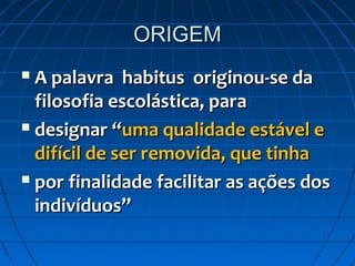 ORIGEM
 A palavra habitus originou-se da
  filosofia escolástica, para
 designar “uma qualidade estável e

  difícil de ser removida, que tinha
 por finalidade facilitar as ações dos

  indivíduos”
 