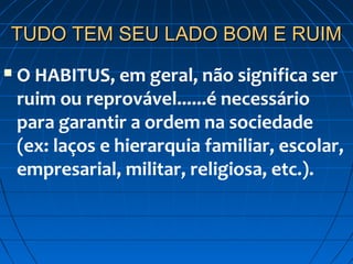 TUDO TEM SEU LADO BOM E RUIM
   O HABITUS, em geral, não significa ser
    ruim ou reprovável......é necessário
    para garantir a ordem na sociedade
    (ex: laços e hierarquia familiar, escolar,
    empresarial, militar, religiosa, etc.).
 