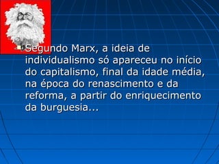    Segundo Marx, a ideia de
    individualismo só apareceu no início
    do capitalismo, final da idade média,
    na época do renascimento e da
    reforma, a partir do enriquecimento
    da burguesia...
 