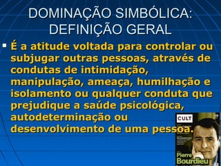 DOMINAÇÃO SIMBÓLICA:
         DEFINIÇÃO GERAL
   É a atitude voltada para controlar ou
    subjugar outras pessoas, através de
    condutas de intimidação,
    manipulação, ameaça, humilhação e
    isolamento ou qualquer conduta que
    prejudique a saúde psicológica,
    autodeterminação ou
    desenvolvimento de uma pessoa.
 