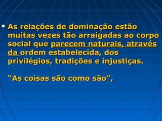    As relações de dominação estão
    muitas vezes tão arraigadas ao corpo
    social que parecem naturais, através
    da ordem estabelecida, dos
    privilégios, tradições e injustiças.

    “As coisas são como são”,
 