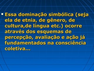    Essa dominação simbólica (seja
    ela de etnia, de gênero, de
    cultura,de língua etc.) ocorre
    através dos esquemas de
    percepção, avaliação e ação já
    fundamentados na consciência
    coletiva...
 
