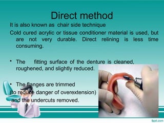 Direct method
It is also known as chair side technique
Cold cured acrylic or tissue conditioner material is used, but
are not very durable. Direct relining is less time
consuming.
• The fitting surface of the denture is cleaned,
roughened, and slightly reduced.
• The flanges are trimmed
(to reduce danger of overextension)
and the undercuts removed.
 