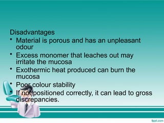 Disadvantages
• Material is porous and has an unpleasant
odour
• Excess monomer that leaches out may
irritate the mucosa
• Exothermic heat produced can burn the
mucosa
• Poor colour stability
• If not positioned correctly, it can lead to gross
discrepancies.
 