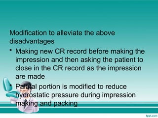 Modification to alleviate the above
disadvantages
• Making new CR record before making the
impression and then asking the patient to
close in the CR record as the impression
are made
• Palatal portion is modified to reduce
hydrostatic pressure during impression
making and packing
 