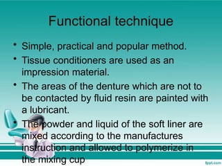Functional technique
• Simple, practical and popular method.
• Tissue conditioners are used as an
impression material.
• The areas of the denture which are not to
be contacted by fluid resin are painted with
a lubricant.
• The powder and liquid of the soft liner are
mixed according to the manufactures
instruction and allowed to polymerize in
the mixing cup
 