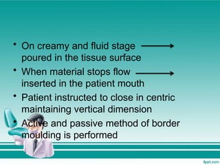 • On creamy and fluid stage
poured in the tissue surface
• When material stops flow
inserted in the patient mouth
• Patient instructed to close in centric
maintaining vertical dimension
• Active and passive method of border
moulding is performed
 
