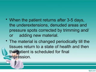 • When the patient returns after 3-5 days,
the underextensions, denuded areas and
pressure spots corrected by trimming and/
or adding new material.
• The material is changed periodically till the
tissues return to a state of health and then
the patient is scheduled for final
impression.
 