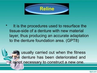 • It is the procedures used to resurface the
tissue-side of a denture with new material
layer, thus producing an accurate adaptation
to the denture foundation area. (GPT8)
• It is usually carried out when the fitness
of the denture has been deteriorated and
it is not necessary to construct a new one.
Reline
 